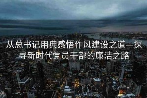 從總書記用典感悟作風(fēng)建設(shè)之道—探尋新時代黨員干部的廉潔之路