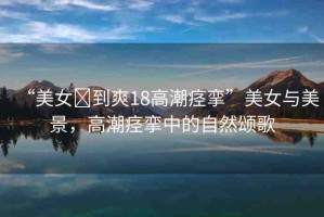 “美女?到爽18高潮痙攣”美女與美景，高潮痙攣中的自然頌歌