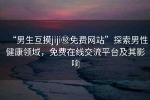 “男生互摸jiji秘免費網(wǎng)站”探索男性健康領(lǐng)域，免費在線交流平臺及其影響
