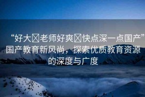 “好大?老師好爽?快點(diǎn)深一點(diǎn)國(guó)產(chǎn)”國(guó)產(chǎn)教育新風(fēng)尚，探索優(yōu)質(zhì)教育資源的深度與廣度