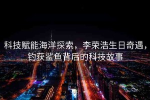 科技賦能海洋探索，李榮浩生日奇遇，釣獲鯊魚背后的科技故事