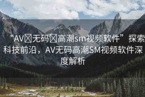 “AV?無碼?高潮sm視頻軟件”探索科技前沿，AV無碼高潮SM視頻軟件深度解析