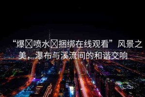 “爆?噴水?捆綁在線觀看”風(fēng)景之美，瀑布與溪流間的和諧交響