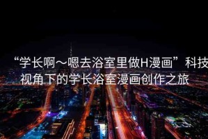 “學(xué)長(zhǎng)啊～嗯去浴室里做H漫畫(huà)”科技視角下的學(xué)長(zhǎng)浴室漫畫(huà)創(chuàng)作之旅