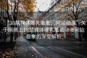 “18禁裸體爆乳羞羞?網(wǎng)站動漫”關于網(wǎng)絡上18禁裸體爆乳羞羞動漫網(wǎng)站現(xiàn)象的深度解析