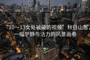 “10～13女處被破的視頻”秋日山居，一幅寧靜與活力的風(fēng)景畫卷