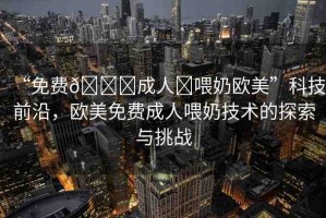 “免費??成人?喂奶歐美”科技前沿，歐美免費成人喂奶技術的探索與挑戰(zhàn)