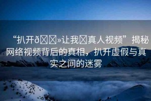 “扒開??讓我?真人視頻”揭秘網(wǎng)絡(luò)視頻背后的真相，扒開虛假與真實(shí)之間的迷霧