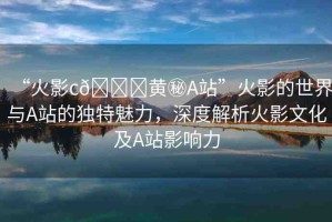 “火影c??黃秘A站”火影的世界與A站的獨(dú)特魅力，深度解析火影文化及A站影響力
