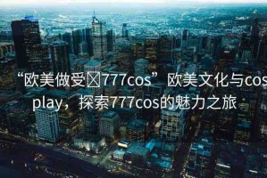 “歐美做受?777cos”歐美文化與cosplay，探索777cos的魅力之旅