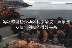 馮鞏缺席楊少華葬禮引爭議，娛樂圈友情與利益的微妙平衡