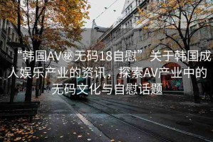“韓國AV秘?zé)o碼18自慰”關(guān)于韓國成人娛樂產(chǎn)業(yè)的資訊，探索AV產(chǎn)業(yè)中的無碼文化與自慰話題