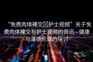 “免費(fèi)肉體裸交?護(hù)士視頻”關(guān)于免費(fèi)肉體裸交與護(hù)士視頻的資訊—健康與道德倫理的探討