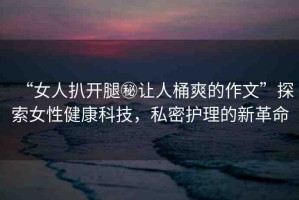 “女人扒開腿秘讓人桶爽的作文”探索女性健康科技，私密護(hù)理的新革命