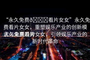 “永久免費(fèi)??看片女女”永久免費(fèi)看片女女，重塑娛樂產(chǎn)業(yè)的創(chuàng)新模式與未來趨勢(shì)
永久免費(fèi)看片女女，引領(lǐng)娛樂產(chǎn)業(yè)的新時(shí)代革命