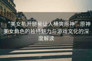 “美女扒開腿秘讓人桶爽原神”原神美女角色的獨特魅力與游戲文化的深度解讀