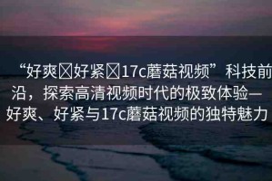 “好爽?好緊?17c蘑菇視頻”科技前沿，探索高清視頻時代的極致體驗—好爽、好緊與17c蘑菇視頻的獨特魅力