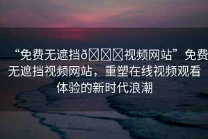 “免費(fèi)無(wú)遮擋??視頻網(wǎng)站”免費(fèi)無(wú)遮擋視頻網(wǎng)站，重塑在線視頻觀看體驗(yàn)的新時(shí)代浪潮