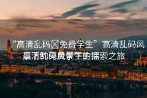 “高清亂碼?免費(fèi)學(xué)生”高清亂碼風(fēng)景下的免費(fèi)學(xué)生生活
高清亂碼風(fēng)景下的探索之旅