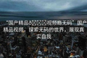 “國產(chǎn)精品??視頻癮無碼”國產(chǎn)精品視頻，探索無碼的世界，展現(xiàn)真實自我
