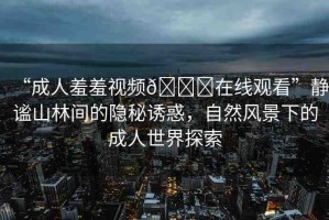 “成人羞羞視頻??在線觀看”靜謐山林間的隱秘誘惑，自然風(fēng)景下的成人世界探索