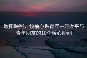 暖陽(yáng)映照，領(lǐng)袖心系青年—習(xí)近平與青年朋友的10個(gè)暖心瞬間