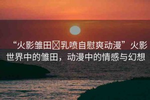 “火影雛田?乳噴自慰爽動(dòng)漫”火影世界中的雛田，動(dòng)漫中的情感與幻想