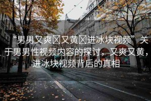 “男男又爽?又黃?進(jìn)冰塊視頻”關(guān)于男男性視頻內(nèi)容的探討，又爽又黃，進(jìn)冰塊視頻背后的真相