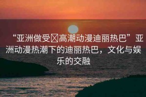 “亞洲做受?高潮動(dòng)漫迪麗熱巴”亞洲動(dòng)漫熱潮下的迪麗熱巴，文化與娛樂的交融
