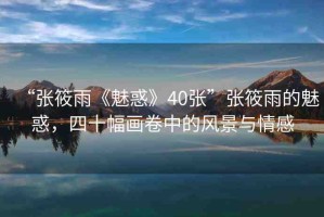 “張?bào)阌辍恩然蟆?0張”張?bào)阌甑镊然?，四十幅畫卷中的風(fēng)景與情感