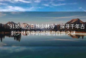 “91嬌喘?白絲少林寺”探尋千年古剎少林寺中的嬌喘與白絲之謎