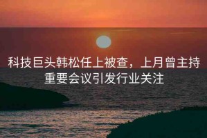 科技巨頭韓松任上被查，上月曾主持重要會議引發(fā)行業(yè)關(guān)注