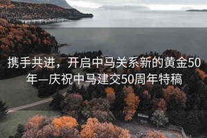 攜手共進(jìn)，開啟中馬關(guān)系新的黃金50年—慶祝中馬建交50周年特稿