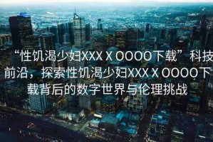 “性饑渴少婦XXXⅩOOOO下載”科技前沿，探索性饑渴少婦XXXⅩOOOO下載背后的數(shù)字世界與倫理挑戰(zhàn)