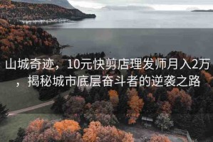 山城奇跡，10元快剪店理發(fā)師月入2萬(wàn)，揭秘城市底層奮斗者的逆襲之路