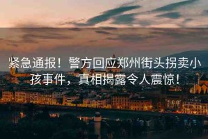 緊急通報(bào)！警方回應(yīng)鄭州街頭拐賣小孩事件，真相揭露令人震驚！