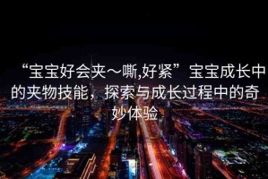 “寶寶好會(huì)夾～嘶,好緊”寶寶成長(zhǎng)中的夾物技能，探索與成長(zhǎng)過(guò)程中的奇妙體驗(yàn)