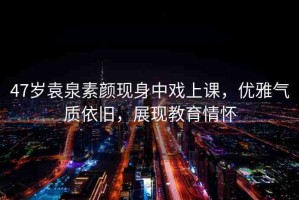 47歲袁泉素顏現(xiàn)身中戲上課，優(yōu)雅氣質(zhì)依舊，展現(xiàn)教育情懷