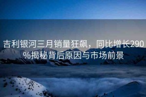 吉利銀河三月銷量狂飆，同比增長(zhǎng)290%揭秘背后原因與市場(chǎng)前景