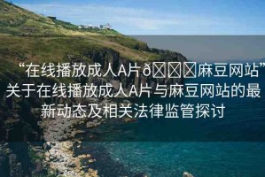 “在線播放成人A片??麻豆網(wǎng)站”關于在線播放成人A片與麻豆網(wǎng)站的最新動態(tài)及相關法律監(jiān)管探討