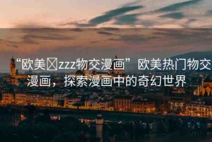 “歐美?zzz物交漫畫”歐美熱門物交漫畫，探索漫畫中的奇幻世界