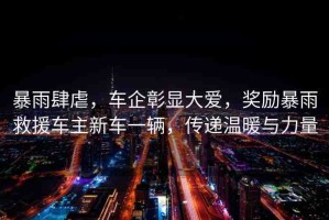 暴雨肆虐，車企彰顯大愛，獎勵暴雨救援車主新車一輛，傳遞溫暖與力量