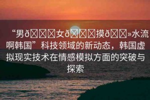 “男??女??摸??水流啊韓國”科技領(lǐng)域的新動態(tài)，韓國虛擬現(xiàn)實技術(shù)在情感模擬方面的突破與探索