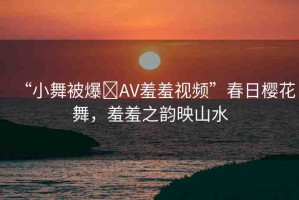 “小舞被爆?AV羞羞視頻”春日櫻花舞，羞羞之韻映山水