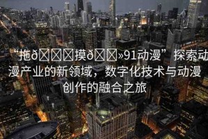 “拖??摸??91動(dòng)漫”探索動(dòng)漫產(chǎn)業(yè)的新領(lǐng)域，數(shù)字化技術(shù)與動(dòng)漫創(chuàng)作的融合之旅