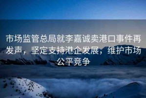 市場監(jiān)管總局就李嘉誠賣港口事件再發(fā)聲，堅定支持港企發(fā)展，維護市場公平競爭