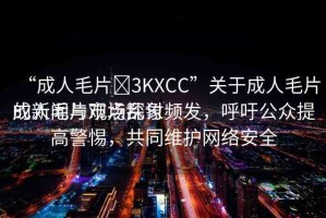 “成人毛片?3KXCC”關(guān)于成人毛片的新聞與觀點(diǎn)探討
成人毛片市場亂象頻發(fā)，呼吁公眾提高警惕，共同維護(hù)網(wǎng)絡(luò)安全