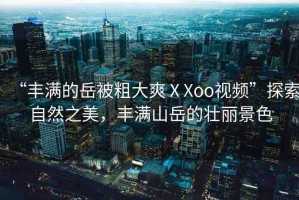 “豐滿的岳被粗大爽ⅩXoo視頻”探索自然之美，豐滿山岳的壯麗景色