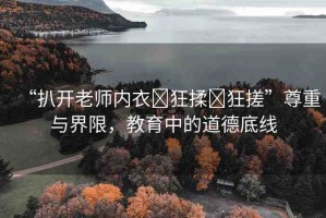 “扒開老師內(nèi)衣?狂揉?狂搓”尊重與界限，教育中的道德底線