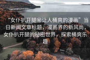 “女仆扒開(kāi)腿秘讓人桶爽的漫畫(huà)”當(dāng)日新聞文章標(biāo)題，漫畫(huà)界的新風(fēng)尚，女仆扒開(kāi)腿的秘密世界，探索桶爽樂(lè)趣